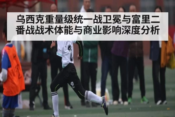 乌西克重量级统一战卫冕与富里二番战战术体能与商业影响深度分析